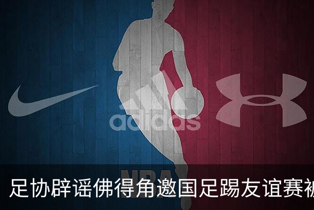 足协辟谣佛得角邀国足踢友谊赛被拒：暂未收到对方书面函件